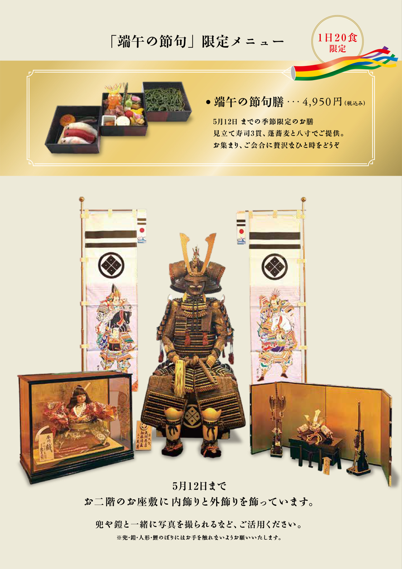 「端午の節句」限定メニュー　4,950円（税込み）　5月12日 までの季節限定のお膳見立て寿司3貫、蓬蕎麦と八寸でご提供。お集まり、ご会合に贅沢なひと時をどうぞ　5月12日までお二階のお座敷に内飾りと外飾りを飾っています。　兜や鎧と一緒に写真を撮られるなど、ご活用ください。※兜・鎧・人形・鯉のぼりにはお手を触れないようお願いいたします。